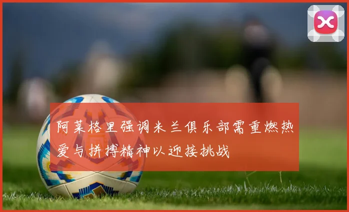 阿莱格里强调米兰俱乐部需重燃热爱与拼搏精神以迎接挑战