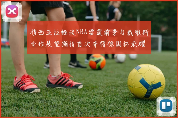 穆西亚拉畅谈NBA雷霆前景与戴维斯合作展望期待首次夺得德国杯荣耀