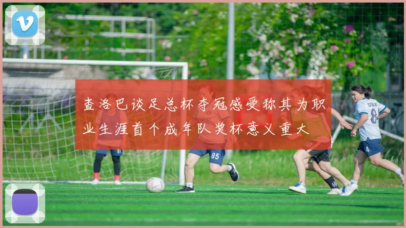 查洛巴谈足总杯夺冠感受称其为职业生涯首个成年队奖杯意义重大