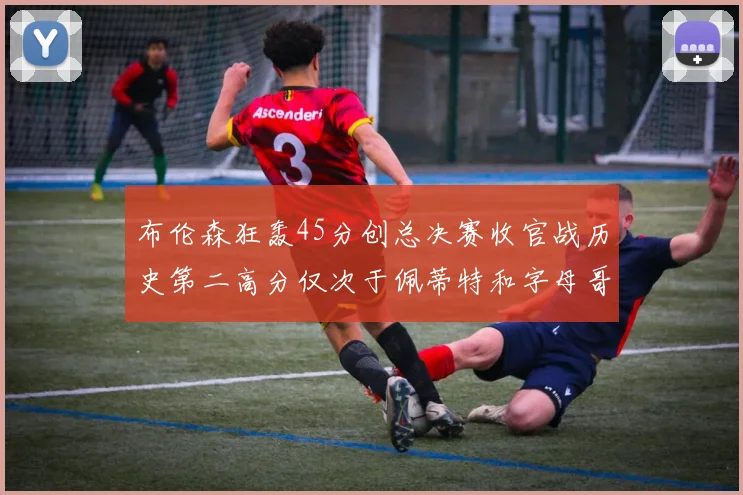 布伦森狂轰45分创总决赛收官战历史第二高分仅次于佩蒂特和字母哥