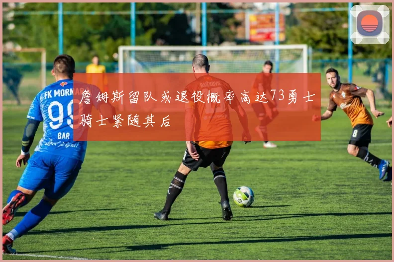 詹姆斯留队或退役概率高达73勇士骑士紧随其后