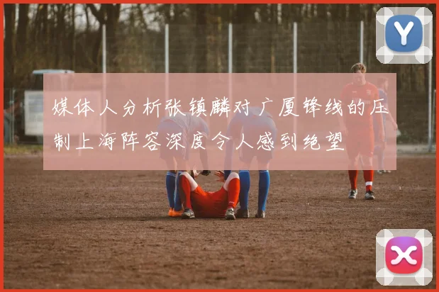 媒体人分析张镇麟对广厦锋线的压制上海阵容深度令人感到绝望