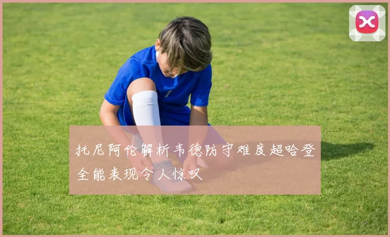 托尼阿伦解析韦德防守难度超哈登全能表现令人惊叹