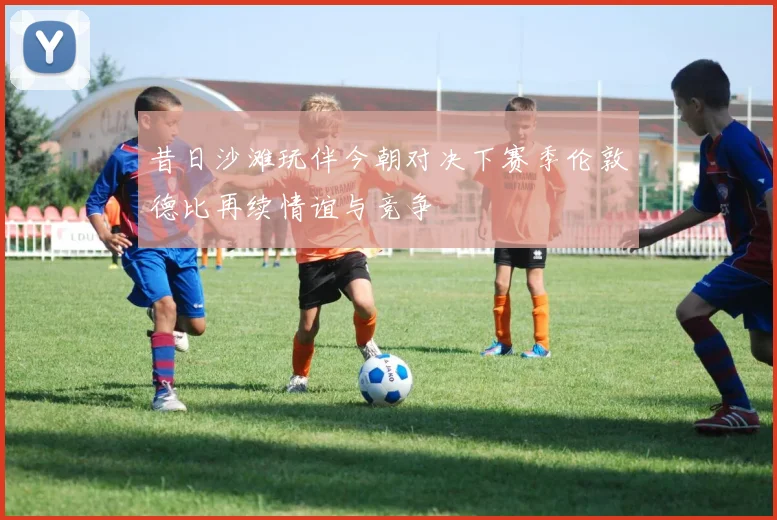 昔日沙滩玩伴今朝对决下赛季伦敦德比再续情谊与竞争