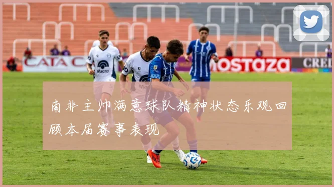 南非主帅满意球队精神状态乐观回顾本届赛事表现