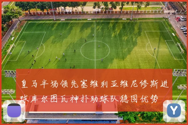皇马半场领先塞维利亚维尼修斯进球库尔图瓦神扑助球队稳固优势