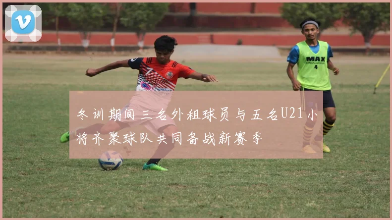 冬训期间三名外租球员与五名U21小将齐聚球队共同备战新赛季