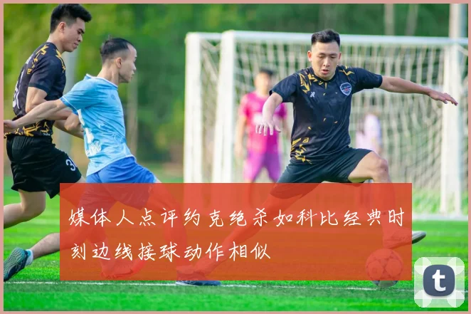 媒体人点评约克绝杀如科比经典时刻边线接球动作相似