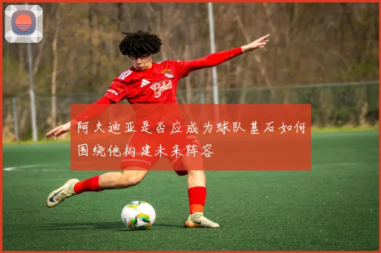 阿夫迪亚是否应成为球队基石如何围绕他构建未来阵容