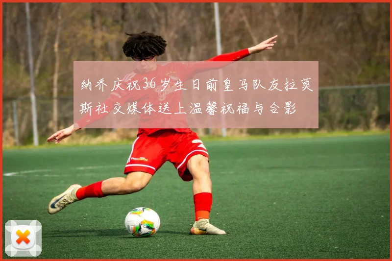 纳乔庆祝36岁生日前皇马队友拉莫斯社交媒体送上温馨祝福与合影