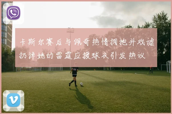 卡斯尔赛后与佩奇热情拥抱并戏谑扔掉她的雷霆应援球衣引发热议