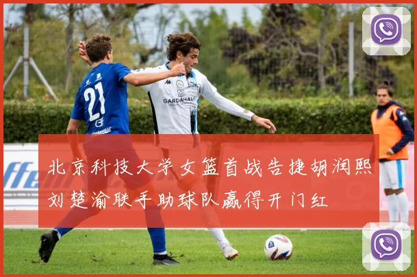 北京科技大学女篮首战告捷胡润熙刘楚渝联手助球队赢得开门红